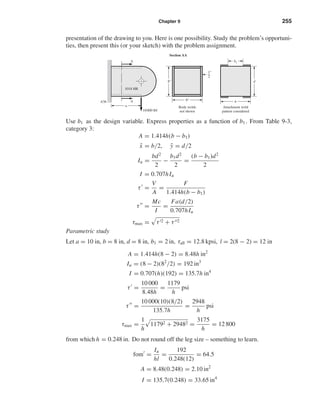 Chapter 9 255
presentation of the drawing to you. Here is one possibility. Study the problem’s opportuni-
ties, then present this (or your sketch) with the problem assignment.
Use b1 as the design variable. Express properties as a function of b1 . From Table 9-3,
category 3:
A = 1.414h(b − b1)
¯x = b/2, ¯y = d/2
Iu =
bd2
2
−
b1d2
2
=
(b − b1)d2
2
I = 0.707hIu
τ =
V
A
=
F
1.414h(b − b1)
τ =
Mc
I
=
Fa(d/2)
0.707hIu
τmax = τ 2 + τ 2
Parametric study
Let a = 10 in, b = 8 in, d = 8 in, b1 = 2 in, τall = 12.8 kpsi, l = 2(8 − 2) = 12 in
A = 1.414h(8 − 2) = 8.48h in2
Iu = (8 − 2)(82
/2) = 192 in3
I = 0.707(h)(192) = 135.7h in4
τ =
10 000
8.48h
=
1179
h
psi
τ =
10 000(10)(8/2)
135.7h
=
2948
h
psi
τmax =
1
h
11792 + 29482 =
3175
h
= 12 800
from which h = 0.248 in. Do not round off the leg size – something to learn.
fom =
Iu
hl
=
192
0.248(12)
= 64.5
A = 8.48(0.248) = 2.10 in2
I = 135.7(0.248) = 33.65 in4
Section AA
A36
Body welds
not shown
8"
8"
1
2
"
a
A
A
10000 lbf
1018 HR
Attachment weld
pattern considered
b
b1
d
shi20396_ch09.qxd 8/19/03 9:30 AM Page 255
 