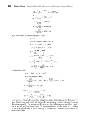 256 Solutions Manual • Instructor’s Solution Manual to Accompany Mechanical Engineering Design
vol =
h2
2
l =
0.2482
2
12 = 0.369 in3
I
vol
=
33.65
0.369
= 91.2 = eff
τ =
1179
0.248
= 4754 psi
τ =
2948
0.248
= 11 887 psi
τmax =
4127
0.248
.
= 12 800 psi
Now consider the case of uninterrupted welds,
b1 = 0
A = 1.414(h)(8 − 0) = 11.31h
Iu = (8 − 0)(82
/2) = 256 in3
I = 0.707(256)h = 181h in4
τ =
10 000
11.31h
=
884
h
τ =
10 000(10)(8/2)
181h
=
2210
h
τmax =
1
h
8842 + 22102 =
2380
h
= τall
h =
τmax
τall
=
2380
12 800
= 0.186 in
Do not round off h.
A = 11.31(0.186) = 2.10 in2
I = 181(0.186) = 33.67
τ =
884
0.186
= 4753 psi, vol =
0.1862
2
16 = 0.277 in3
τ =
2210
0.186
= 11 882 psi
fom =
Iu
hl
=
256
0.186(16)
= 86.0
eff =
I
(h2/2)l
=
33.67
(0.1862/2)16
= 121.7
Conclusions: To meet allowable stress limitations, I and A do not change, nor do τ and σ. To
meet the shortened bead length, h is increased proportionately. However, volume of bead laid
down increases as h2
. The uninterrupted bead is superior. In this example, we did not round h
and as a result we learned something. Our measures of merit are also sensitive to rounding.
When the design decision is made, rounding to the next larger standard weld ﬁllet size will
decrease the merit.
shi20396_ch09.qxd 8/19/03 9:30 AM Page 256
 