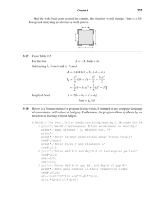 Chapter 9 257
Had the weld bead gone around the corners, the situation would change. Here is a fol-
lowup task analyzing an alternative weld pattern.
9-17 From Table 9-2
For the box A = 1.414h(b + d)
Subtracting b1 from b and d1 from d
A = 1.414 h(b − b1 + d − d1)
Iu =
d2
6
(3b + d) −
d3
1
6
−
b1d2
2
=
1
2
(b − b1)d2
+
1
6
d3
− d3
1
length of bead l = 2(b − b1 + d − d1)
fom = Iu/hl
9-18 Below is a Fortran interactive program listing which, if imitated in any computer language
of convenience, will reduce to drudgery. Furthermore, the program allows synthesis by in-
teraction or learning without fatigue.
C Weld2.f for rect. fillet beads resisting bending C. Mischke Oct 98
1 print*,’weld2.f rectangular fillet weld-beads in bending,’
print*,’gaps allowed - C. Mischke Oct. 98’
print*,’ ’
print*,’Enter largest permissible shear stress tauall’
read*,tauall
print*,’Enter force F and clearance a’
read*,F,a
2 print*,’Enter width b and depth d of rectangular pattern’
read*,b,d
xbar=b/2.
ybar=d/2.
3 print*,’Enter width of gap b1, and depth of gap d1’
print*,’both gaps central in their respective sides’
read*,b1,d1
xIu=(b-b1)*d**2/2.+(d**3-d1**3)/6.
xl=2.*(d-d1)+2.*(b-b1)
b
b1
dd1
shi20396_ch09.qxd 8/19/03 9:30 AM Page 257
 