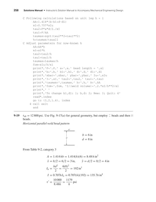 258 Solutions Manual • Instructor’s Solution Manual to Accompany Mechanical Engineering Design
C Following calculations based on unit leg h = 1
AA=1.414*(b-b1+d-d1)
xI=0.707*xIu
tau2=F*a*d/2./xI
tau1=F/AA
taumax=sqrt(tau2**2+tau1**2)
h=taumax/tauall
C Adjust parameters for now-known h
AA=AA*h
xI=xI*h
tau2=tau2/h
tau1=tau1/h
taumax=taumax/h
fom=xIu/h/xl
print*,’F=’,F,’ a=’,a,’ bead length = ’,xl
print*,’b=’,b,’ b1=’,b1,’ d=’,d,’ d1=’,d1
print*,’xbar=’,xbar,’ ybar=’,ybar,’ Iu=’,xIu
print*,’I=’,xI,’ tau2=’,tau2,’ tau1=’,tau1
print*,’taumax=’,taumax,’ h=’,h,’ A=’,AA
print*,’fom=’,fom, ’I/(weld volume)=’,2.*xI/h**2/xl
print*,’ ’
print*,’To change b1,d1: 1; b,d: 2; New: 3; Quit: 4’
read*,index
go to (3,2,1,4), index
4 call exit
end
9-19 τall = 12 800 psi. Use Fig. 9-17(a) for general geometry, but employ beads and then ԽԽ
beads.
Horizontal parallel weld bead pattern
b = 6 in
d = 8 in
From Table 9-2, category 3
A = 1.414 hb = 1.414(h)(6) = 8.48 h in2
¯x = b/2 = 6/2 = 3 in, ¯y = d/2 = 8/2 = 4 in
Iu =
bd2
2
=
6(8)2
2
= 192 in3
I = 0.707hIu = 0.707(h)(192) = 135.7h in4
τ =
10 000
8.48h
=
1179
h
psi
6"
8"
shi20396_ch09.qxd 8/19/03 9:30 AM Page 258
 