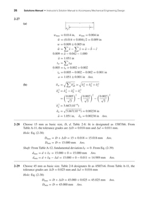 26 Solutions Manual • Instructor’s Solution Manual to Accompany Mechanical Engineering Design
2-27
(a)
wmax = 0.014 in, wmin = 0.004 in
¯w = (0.014 + 0.004)/2 = 0.009 in
w = 0.009 ± 0.005 in
¯w = ¯x − ¯y = ¯a − ¯b − ¯c
0.009 = ¯a − 0.042 − 1.000
¯a = 1.051 in
tw = tall
0.005 = ta + 0.002 + 0.002
ta = 0.005 − 0.002 − 0.002 = 0.001 in
a = 1.051 ± 0.001 in Ans.
(b) ˆσw = ˆσ2
all = ˆσ2
a + ˆσ2
b + ˆσ2
c
ˆσ2
a = ˆσ2
w − ˆσ2
b − ˆσ2
c
=
0.005
√
3
2
−
0.002
√
3
2
−
0.002
√
3
2
ˆσ2
a = 5.667(10−6
)
ˆσa = 5.667(10−6) = 0.00238 in
¯a = 1.051 in, ˆσa = 0.00238 in Ans.
2-28 Choose 15 mm as basic size, D, d. Table 2-8: ﬁt is designated as 15H7/h6. From
Table A-11, the tolerance grades are D = 0.018 mm and d = 0.011 mm.
Hole: Eq. (2-38)
Dmax = D + D = 15 + 0.018 = 15.018 mm Ans.
Dmin = D = 15.000 mm Ans.
Shaft: From Table A-12, fundamental deviation δF = 0. From Eq. (2-39)
dmax = d + δF = 15.000 + 0 = 15.000 mm Ans.
dmin = d + δR − d = 15.000 + 0 − 0.011 = 14.989 mm Ans.
2-29 Choose 45 mm as basic size. Table 2-8 designates ﬁt as 45H7/s6. From Table A-11, the
tolerance grades are D = 0.025 mm and d = 0.016 mm
Hole: Eq. (2-38)
Dmax = D + D = 45.000 + 0.025 = 45.025 mm Ans.
Dmin = D = 45.000 mm Ans.
a
c b
w
shi20396_ch02.qxd 7/21/03 3:28 PM Page 26
 