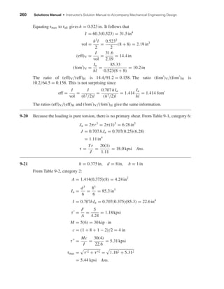 260 Solutions Manual • Instructor’s Solution Manual to Accompany Mechanical Engineering Design
Equating τmax to τall gives h = 0.523 in. It follows that
I = 60.3(0.523) = 31.5 in4
vol =
h2
l
2
=
0.5232
2
(8 + 8) = 2.19 in3
(eff)V =
I
vol
=
31.6
2.19
= 14.4 in
(fom )V =
Iu
hl
=
85.33
0.523(8 + 8)
= 10.2 in
The ratio of (eff)V/(eff)H is 14.4/91.2 = 0.158. The ratio (fom )V/(fom )H is
10.2/64.5 = 0.158. This is not surprising since
eff =
I
vol
=
I
(h2/2)l
=
0.707 hIu
(h2/2)l
= 1.414
Iu
hl
= 1.414 fom
The ratios (eff)V/(eff)H and (fom )V/(fom )H give the same information.
9-20 Because the loading is pure torsion, there is no primary shear. From Table 9-1, category 6:
Ju = 2πr3
= 2π(1)3
= 6.28 in3
J = 0.707 hJu = 0.707(0.25)(6.28)
= 1.11 in4
τ =
Tr
J
=
20(1)
1.11
= 18.0 kpsi Ans.
9-21 h = 0.375 in, d = 8 in, b = 1 in
From Table 9-2, category 2:
A = 1.414(0.375)(8) = 4.24 in2
Iu =
d3
6
=
83
6
= 85.3 in3
I = 0.707hIu = 0.707(0.375)(85.3) = 22.6 in4
τ =
F
A
=
5
4.24
= 1.18 kpsi
M = 5(6) = 30 kip · in
c = (1 + 8 + 1 − 2)/2 = 4 in
τ =
Mc
I
=
30(4)
22.6
= 5.31 kpsi
τmax = τ 2 + τ 2 = 1.182 + 5.312
= 5.44 kpsi Ans.
shi20396_ch09.qxd 8/19/03 9:30 AM Page 260
 