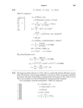 Chapter 9 261
9-22 h = 0.6 cm, b = 6 cm, d = 12 cm.
Table 9-3, category 5:
A = 0.707h(b + 2d)
= 0.707(0.6)[6 + 2(12)] = 12.7 cm2
¯y =
d2
b + 2d
=
122
6 + 2(12)
= 4.8 cm
Iu =
2d3
3
− 2d2
¯y + (b + 2d) ¯y2
=
2(12)3
3
− 2(122
)(4.8) + [6 + 2(12)]4.82
= 461 cm3
I = 0.707hIu = 0.707(0.6)(461) = 196 cm4
τ =
F
A
=
7.5(103)
12.7(102)
= 5.91 MPa
M = 7.5(120) = 900 N · m
cA = 7.2 cm, cB = 4.8 cm
The critical location is at A.
τA =
McA
I
=
900(7.2)
196
= 33.1 MPa
τmax = τ 2 + τ 2 = (5.912
+ 33.12
)1/2
= 33.6 MPa
n =
τall
τmax
=
120
33.6
= 3.57 Ans.
9-23 The largest possible weld size is 1/16 in. This is a small weld and thus difﬁcult to accom-
plish. The bracket’s load-carrying capability is not known. There are geometry problems
associated with sheet metal folding, load-placement and location of the center of twist.
This is not available to us. We will identify the strongest possible weldment.
Use a rectangular, weld-all-around pattern – Table 9-2, category 6:
A = 1.414 h(b + d)
= 1.414(1/16)(1 + 7.5)
= 0.751 in2
¯x = b/2 = 0.5 in
¯y =
d
2
=
7.5
2
= 3.75 in
6
4.8
7.2
A
B
G
1"
7.5"
shi20396_ch09.qxd 8/19/03 9:30 AM Page 261
 