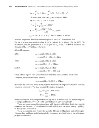 262 Solutions Manual • Instructor’s Solution Manual to Accompany Mechanical Engineering Design
Iu =
d2
6
(3b + d) =
7.52
6
[3(1) + 7.5] = 98.4 in3
I = 0.707hIu = 0.707(1/16)(98.4) = 4.35 in4
M = (3.75 + 0.5)W = 4.25W
τ =
V
A
=
W
0.751
= 1.332W
τ =
Mc
I
=
4.25W(7.5/2)
4.35
= 3.664W
τmax = τ 2 + τ 2 = W 1.3322 + 3.6642 = 3.90W
Material properties: The allowable stress given is low. Let’s demonstrate that.
For the A36 structural steel member, Sy = 36 kpsi and Sut = 58 kpsi. For the 1020 CD
attachment, use HR properties of Sy = 30 kpsi and Sut = 55. The E6010 electrode has
strengths of Sy = 50 and Sut = 62 kpsi.
Allowable stresses:
A36: τall = min[0.3(58), 0.4(36)]
= min(17.4, 14.4) = 14.4 kpsi
1020: τall = min[0.3(55), 0.4(30)]
τall = min(16.5, 12) = 12 kpsi
E6010: τall = min[0.3(62), 0.4(50)]
= min(18.6, 20) = 18.6 kpsi
Since Table 9-6 gives 18.0 kpsi as the allowable shear stress, use this lower value.
Therefore, the allowable shear stress is
τall = min(14.4, 12, 18.0) = 12 kpsi
However, the allowable stress in the problem statement is 0.9 kpsi which is low from the
weldment perspective. The load associated with this strength is
τmax = τall = 3.90W = 900
W =
900
3.90
= 231 lbf
If the welding can be accomplished (1/16 leg size is a small weld), the weld strength is
12 000 psi and the load W = 3047 lbf. Can the bracket carry such a load?
There are geometry problems associated with sheet metal folding. Load placement is
important and the center of twist has not been identiﬁed. Also, the load-carrying capability
of the top bend is unknown.
These uncertainties may require the use of a different weld pattern. Our solution pro-
vides the best weldment and thus insight for comparing a welded joint to one which em-
ploys screw fasteners.
shi20396_ch09.qxd 8/19/03 9:30 AM Page 262
 