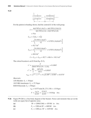 264 Solutions Manual • Instructor’s Solution Manual to Accompany Mechanical Engineering Design
9-25
For the pattern in bending shown, ﬁnd the centroid G of the weld group.
¯x =
6(0.707)(1/4)(3) + 6(0.707)(3/8)(13)
6(0.707)(1/4) + 6(0.707)(3/8)
= 9 in
I1/4 = 2 IG + A2
¯x
= 2
0.707(1/4)(63
)
12
+ 0.707(1/4)(6)(62
)
= 82.7 in4
I3/8 = 2
0.707(3/8)(63
)
12
+ 0.707(3/8)(6)(42
)
= 60.4 in4
I = I1/4 + I3/8 = 82.7 + 60.4 = 143.1 in4
The critical location is at B. From Eq. (9-3),
τ =
F
2[6(0.707)(3/8 + 1/4)]
= 0.189F
τ =
Mc
I
=
(8F)(9)
143.1
= 0.503F
τmax = τ 2 + τ 2 = F 0.1892 + 0.5032 = 0.537F
Materials:
A36 Member: Sy = 36 kpsi
1015 HR Attachment: Sy = 27.5 kpsi
E6010 Electrode: Sy = 50 kpsi
τall = 0.577 min(36, 27.5, 50) = 15.9 kpsi
F =
τall/n
0.537
=
15.9/2
0.537
= 14.8 kip Ans.
9-26 Figure P9-26b is a free-body diagram of the bracket. Forces and moments that act on the
welds are equal, but of opposite sense.
(a) M = 1200(0.366) = 439 lbf · in Ans.
(b) Fy = 1200 sin 30◦
= 600 lbf Ans.
(c) Fx = 1200 cos 30◦
= 1039 lbf Ans.
3
8
"
3
8
"
1
4
"
1
4
"
7"9"
g
g
g
g
y
x
G
B
shi20396_ch09.qxd 8/19/03 9:30 AM Page 264
 