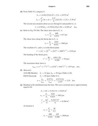 Chapter 9 265
(d) From Table 9-2, category 6:
A = 1.414(0.25)(0.25 + 2.5) = 0.972 in2
Iu =
d2
6
(3b + d) =
2.52
6
[3(0.25) + 2.5] = 3.39 in3
The second area moment about an axis through G and parallel to z is
I = 0.707hIu = 0.707(0.25)(3.39) = 0.599 in4
Ans.
(e) Refer to Fig. P.9-26b. The shear stress due to Fy is
τ1 =
Fy
A
=
600
0.972
= 617 psi
The shear stress along the throat due to Fx is
τ2 =
Fx
A
=
1039
0.972
= 1069 psi
The resultant of τ1 and τ2 is in the throat plane
τ = τ2
1 + τ2
2
1/2
= (6172
+ 10692
)1/2
= 1234 psi
The bending of the throat gives
τ =
Mc
I
=
439(1.25)
0.599
= 916 psi
The maximum shear stress is
τmax = (τ 2
+ τ 2
)1/2
= (12342
+ 9162
)1/2
= 1537 psi Ans.
(f) Materials:
1018 HR Member: Sy = 32 kpsi, Sut = 58 kpsi (Table A-20)
E6010 Electrode: Sy = 50 kpsi (Table 9-3)
n =
Ssy
τmax
=
0.577Sy
τmax
=
0.577(32)
1.537
= 12.0 Ans.
(g) Bending in the attachment near the base. The cross-sectional area is approximately
equal to bh.
A1
.
= bh = 0.25(2.5) = 0.625 in2
τxy =
Fx
A1
=
1039
0.625
= 1662 psi
I
c
=
bd2
6
=
0.25(2.5)2
6
= 0.260 in3
At location A
σy =
Fy
A1
+
M
I/c
σy =
600
0.625
+
439
0.260
= 2648 psi
shi20396_ch09.qxd 8/19/03 9:30 AM Page 265
 
