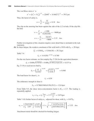 266 Solutions Manual • Instructor’s Solution Manual to Accompany Mechanical Engineering Design
The von Mises stress σ is
σ = σ2
y + 3τ2
xy
1/2
= [26482
+ 3(1662)2
]1/2
= 3912 psi
Thus, the factor of safety is,
n =
Sy
σ
=
32
3.912
= 8.18 Ans.
The clip on the mooring line bears against the side of the 1/2-in hole. If the clip ﬁlls
the hole
σ =
F
td
=
−1200
0.25(0.50)
= −9600 psi
n = −
Sy
σ
= −
32(103
)
−9600
= 3.33 Ans.
Further investigation of this situation requires more detail than is included in the task
statement.
(h) In shear fatigue, the weakest constituent of the weld melt is 1018 with Sut = 58 kpsi
Se = 0.504Sut = 0.504(58) = 29.2 kpsi
Table 7-4:
ka = 14.4(58)−0.718
= 0.780
For the size factor estimate, we ﬁrst employ Eq. (7-24) for the equivalent diameter.
de = 0.808
√
0.707hb = 0.808 0.707(2.5)(0.25) = 0.537 in
Eq. (7-19) is used next to ﬁnd kb
kb =
de
0.30
−0.107
=
0.537
0.30
−0.107
= 0.940
The load factor for shear kc , is
kc = 0.59
The endurance strength in shear is
Sse = 0.780(0.940)(0.59)(29.2) = 12.6 kpsi
From Table 9-5, the shear stress-concentration factor is Kf s = 2.7. The loading is
repeatedly-applied.
τa = τm = kf
τmax
2
= 2.7
1.537
2
= 2.07 kpsi
Table 7-10: Gerber factor of safety nf , adjusted for shear, with Ssu = 0.67Sut
nf =
1
2
0.67(58)
2.07
2
2.07
12.6



−1 + 1 +
2(2.07)(12.6)
0.67(58)(2.07)
2



= 5.55 Ans.
Attachment metal should be checked for bending fatigue.
shi20396_ch09.qxd 8/19/03 9:30 AM Page 266
 