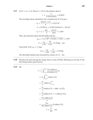 Chapter 9 267
9-27 Use b = d = 4 in. Since h = 5/8 in, the primary shear is
τ =
F
1.414(5/8)(4)
= 0.283F
The secondary shear calculations, for a moment arm of 14 in give
Ju =
4[3(42
) + 42
]
6
= 42.67 in3
J = 0.707hJu = 0.707(5/8)42.67 = 18.9 in4
τx = τy =
Mry
J
=
14F(2)
18.9
= 1.48F
Thus, the maximum shear and allowable load are:
τmax = F 1.482 + (0.283 + 1.48)2 = 2.30F
F =
τall
2.30
=
20
2.30
= 8.70 kip Ans.
From Prob. 9-5b, τall = 11 kpsi
Fall =
τall
2.30
=
11
2.30
= 4.78 kip
The allowable load has thus increased by a factor of 1.8 Ans.
9-28 Purchase the hook having the design shown in Fig. P9-28b. Referring to text Fig. 9-32a,
this design reduces peel stresses.
9-29 (a)
¯τ =
1
l
l/2
−l/2
Pω cosh(ωx)
4b sinh(ωl/2)
dx
= A1
l/2
−l/2
cosh(ωx) dx
=
A1
ω
sinh(ωx)
l/2
−l/2
=
A1
ω
[sinh(ωl/2) − sinh(−ωl/2)]
=
A1
ω
[sinh(ωl/2) − (−sinh(ωl/2))]
=
2A1 sinh(ωl/2)
ω
=
Pω
4bl sinh(ωl/2)
[2 sinh(ωl/2)]
¯τ =
P
2bl
Ans.
shi20396_ch09.qxd 8/19/03 9:30 AM Page 267
 