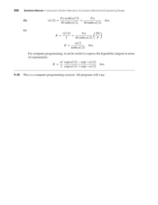 268 Solutions Manual • Instructor’s Solution Manual to Accompany Mechanical Engineering Design
(b) τ(l/2) =
Pω cosh(ωl/2)
4b sinh(ωl/2)
=
Pω
4b tanh(ωl/2)
Ans.
(c)
K =
τ(l/2)
¯τ
=
Pω
4b sinh(ωl/2)
2bl
P
K =
ωl/2
tanh(ωl/2)
Ans.
For computer programming, it can be useful to express the hyperbolic tangent in terms
of exponentials:
K =
ωl
2
exp(ωl/2) − exp(−ωl/2)
exp(ωl/2) + exp(−ωl/2)
Ans.
9-30 This is a computer programming exercise. All programs will vary.
shi20396_ch09.qxd 8/19/03 9:30 AM Page 268
 