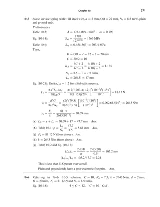 Chapter 10 271
10-5 Static service spring with: HD steel wire, d = 2 mm, OD = 22 mm, Nt = 8.5 turns plain
and ground ends.
Preliminaries
Table 10-5: A = 1783 MPa · mmm
, m = 0.190
Eq. (10-14): Sut =
1783
(2)0.190
= 1563 MPa
Table 10-6: Ssy = 0.45(1563) = 703.4 MPa
Then,
D = OD − d = 22 − 2 = 20 mm
C = 20/2 = 10
KB =
4C + 2
4C − 3
=
4(10) + 2
4(10) − 3
= 1.135
Na = 8.5 − 1 = 7.5 turns
Ls = 2(8.5) = 17 mm
Eq. (10-21): Use (ns)d = 1.2 for solid-safe property.
Fs =
πd3
Ssy/nd
8KB D
=
π(2)3
(703.4/1.2)
8(1.135)(20)
(10−3
)3
(106
)
10−3
= 81.12 N
k =
d4
G
8D3 Na
=
(2)4
(79.3)
8(20)3(7.5)
(10−3
)4
(109
)
(10−3)3
= 0.002 643(106
) = 2643 N/m
ys =
Fs
k
=
81.12
2643(10−3)
= 30.69 mm
(a) L0 = y + Ls = 30.69 + 17 = 47.7 mm Ans.
(b) Table 10-1: p =
L0
Nt
=
47.7
8.5
= 5.61 mm Ans.
(c) Fs = 81.12 N (from above) Ans.
(d) k = 2643 N/m (from above) Ans.
(e) Table 10-2 and Eq. (10-13):
(L0)cr =
2.63D
α
=
2.63(20)
0.5
= 105.2 mm
(L0)cr/L0 = 105.2/47.7 = 2.21
This is less than 5. Operate over a rod?
Plain and ground ends have a poor eccentric footprint. Ans.
10-6 Referring to Prob. 10-5 solution: C = 10, Na = 7.5, k = 2643 N/m, d = 2 mm,
D = 20 mm, Fs = 81.12 N and Nt = 8.5 turns.
Eq. (10-18): 4 ≤ C ≤ 12, C = 10 O.K.
shi20396_ch10.qxd 8/11/03 4:39 PM Page 271
 