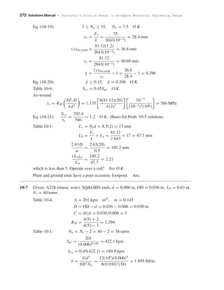272 Solutions Manual • Instructor’s Solution Manual to Accompany Mechanical Engineering Design
Eq. (10-19): 3 ≤ Na ≤ 15, Na = 7.5 O.K.
y1 =
F1
k
=
75
2643(10−3)
= 28.4 mm
(y)for yield =
81.12(1.2)
2643(10−3)
= 36.8 mm
ys =
81.12
2643(10−3)
= 30.69 mm
ξ =
(y)for yield
y1
− 1 =
36.8
28.4
− 1 = 0.296
Eq. (10-20): ξ ≥ 0.15, ξ = 0.296 O.K.
Table 10-6: Ssy = 0.45Sut O.K.
As-wound
τs = KB
8Fs D
πd3
= 1.135
8(81.12)(20)
π(2)3
10−3
(10−3)3(106)
= 586 MPa
Eq. (10-21):
Ssy
τs
=
703.4
586
= 1.2 O.K. (Basis for Prob. 10-5 solution)
Table 10-1: Ls = Ntd = 8.5(2) = 17 mm
L0 =
Fs
k
+ Ls =
81.12
2.643
+ 17 = 47.7 mm
2.63D
α
=
2.63(20)
0.5
= 105.2 mm
(L0)cr
L0
=
105.2
47.7
= 2.21
which is less than 5. Operate over a rod? Not O.K.
Plain and ground ends have a poor eccentric footprint. Ans.
10-7 Given: A228 (music wire), SQ&GRD ends, d = 0.006 in, OD = 0.036 in, L0 = 0.63 in,
Nt = 40 turns.
Table 10-4: A = 201 kpsi · inm
, m = 0.145
D = OD − d = 0.036 − 0.006 = 0.030 in
C = D/d = 0.030/0.006 = 5
KB =
4(5) + 2
4(5) − 3
= 1.294
Table 10-1: Na = Nt − 2 = 40 − 2 = 38 turns
Sut =
201
(0.006)0.145
= 422.1 kpsi
Ssy = 0.45(422.1) = 189.9 kpsi
k =
Gd4
8D3 Na
=
12(106
)(0.006)4
8(0.030)3(38)
= 1.895 lbf/in
shi20396_ch10.qxd 8/11/03 4:39 PM Page 272
 