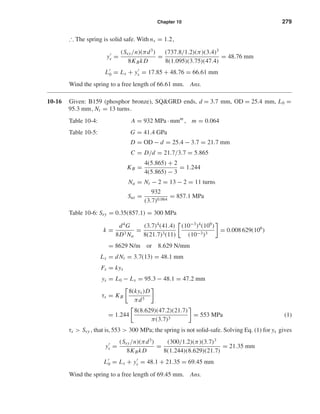 Chapter 10 279
∴ The spring is solid safe. With ns = 1.2,
ys =
(Ssy/n)(πd3
)
8KBkD
=
(737.8/1.2)(π)(3.4)3
8(1.095)(3.75)(47.4)
= 48.76 mm
L0 = Ls + ys = 17.85 + 48.76 = 66.61 mm
Wind the spring to a free length of 66.61 mm. Ans.
10-16 Given: B159 (phosphor bronze), SQ&GRD ends, d = 3.7 mm, OD = 25.4 mm, L0 =
95.3 mm, Nt = 13 turns.
Table 10-4: A = 932 MPa · mmm
, m = 0.064
Table 10-5: G = 41.4 GPa
D = OD − d = 25.4 − 3.7 = 21.7 mm
C = D/d = 21.7/3.7 = 5.865
KB =
4(5.865) + 2
4(5.865) − 3
= 1.244
Na = Nt − 2 = 13 − 2 = 11 turns
Sut =
932
(3.7)0.064
= 857.1 MPa
Table 10-6: Ssy = 0.35(857.1) = 300 MPa
k =
d4
G
8D3 Na
=
(3.7)4
(41.4)
8(21.7)3(11)
(10−3
)4
(109
)
(10−3)3
= 0.008 629(106
)
= 8629 N/m or 8.629 N/mm
Ls = dNt = 3.7(13) = 48.1 mm
Fs = kys
ys = L0 − Ls = 95.3 − 48.1 = 47.2 mm
τs = KB
8(kys)D
πd3
= 1.244
8(8.629)(47.2)(21.7)
π(3.7)3
= 553 MPa (1)
τs > Ssy , that is,553 > 300 MPa; the spring is not solid-safe. Solving Eq. (1) for ys gives
ys =
(Ssy/n)(πd3
)
8KBkD
=
(300/1.2)(π)(3.7)3
8(1.244)(8.629)(21.7)
= 21.35 mm
L0 = Ls + ys = 48.1 + 21.35 = 69.45 mm
Wind the spring to a free length of 69.45 mm. Ans.
shi20396_ch10.qxd 8/11/03 4:40 PM Page 279
 