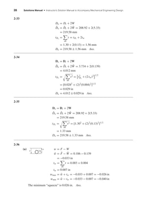 28 Solutions Manual • Instructor’s Solution Manual to Accompany Mechanical Engineering Design
2-33
Do = Di + 2W
¯Do = ¯Di + 2 ¯W = 208.92 + 2(5.33)
= 219.58 mm
tDo
=
all
t = tDi
+ 2tw
= 1.30 + 2(0.13) = 1.56 mm
Do = 219.58 ± 1.56 mm Ans.
2-34
Do = Di + 2W
¯Do = ¯Di + 2 ¯W = 3.734 + 2(0.139)
= 4.012 mm
tDo
=
all
t2 = t2
Do
+ (2 tw)2 1/2
= [0.0282
+ (2)2
(0.004)2
]1/2
= 0.029 in
Do = 4.012 ± 0.029 in Ans.
2-35
Do = Di + 2W
¯Do = ¯Di + 2 ¯W = 208.92 + 2(5.33)
= 219.58 mm
tDo
=
all
t2 = [1.302
+ (2)2
(0.13)2
]1/2
= 1.33 mm
Do = 219.58 ± 1.33 mm Ans.
2-36
(a) w = F − W
¯w = ¯F − ¯W = 0.106 − 0.139
= −0.033 in
tw =
all
t = 0.003 + 0.004
tw = 0.007 in
wmax = ¯w + tw = −0.033 + 0.007 = −0.026 in
wmin = ¯w − tw = −0.033 − 0.007 = −0.040 in
The minimum “squeeze” is 0.026 in. Ans.
w
W
F
shi20396_ch02.qxd 7/21/03 3:28 PM Page 28
 
