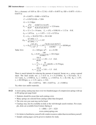 282 Solutions Manual • Instructor’s Solution Manual to Accompany Mechanical Engineering Design
For a clearance of 0.05 in: ID = (7/16) + 0.05 = 0.4875 in; OD = 0.4875 + 0.16 =
0.6475 in
D = 0.4875 + 0.080 = 0.5675 in
C = 0.5675/0.08 = 7.094
G = 11.5 Mpsi
Na =
d4
G
8kD3
=
(0.08)4
(11.5)(106
)
8(26.67)(0.5675)3
= 12.0 turns
Nt = 12 + 2 = 14 turns, Ls = dNt = 0.08(14) = 1.12 in O.K.
L0 = 1.875 in, ys = 1.875 − 1.12 = 0.755 in
Fs = kys = 26.67(0.755) = 20.14 lbf
KB =
4(7.094) + 2
4(7.094) − 3
= 1.197
τs = KB
8Fs D
πd3
= 1.197
8(20.14)(0.5675)
π(0.08)3
= 68 046 psi
Table 10-4: A = 140 kpsi · inm
, m = 0.190
Ssy = 0.45
140
(0.080)0.190
= 101.8 kpsi
n =
101.8
68.05
= 1.50 > 1.2 O.K.
τ1 =
F1
Fs
τs =
10
20.14
(68.05) = 33.79 kpsi,
n1 =
101.8
33.79
= 3.01 > 1.5 O.K.
There is much latitude for reducing the amount of material. Iterate on y1 using a spread
sheet. The ﬁnal results are: y1 = 0.32 in, k = 31.25 lbf/in, Na = 10.3 turns, Nt =
12.3 turns, Ls = 0.985 in, L0 = 1.820 in, ys = 0.835 in, Fs = 26.1 lbf, KB = 1.197,
τs = 88 190 kpsi, ns = 1.15, and n1 = 3.01.
ID = 0.4875 in, OD = 0.6475 in, d = 0.080 in
Try other sizes and/or materials.
10-21 A stock spring catalog may have over two hundred pages of compression springs with up
to 80 springs per page listed.
• Students should be aware that such catalogs exist.
• Many springs are selected from catalogs rather than designed.
• The wire size you want may not be listed.
• Catalogs may also be available on disk or the web through search routines. For exam-
ple, disks are available from Century Spring at
1 − (800) − 237 − 5225
www.centuryspring.com
• It is better to familiarize yourself with vendor resources rather than invent them yourself.
• Sample catalog pages can be given to students for study.
shi20396_ch10.qxd 8/11/03 4:40 PM Page 282
 