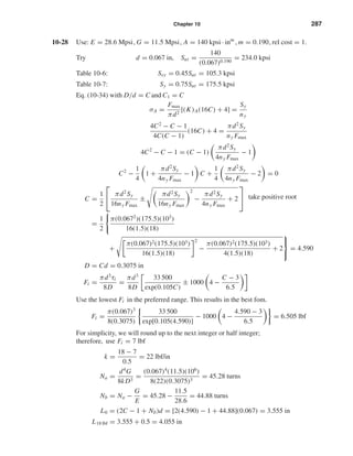 Chapter 10 287
10-28 Use: E = 28.6 Mpsi, G = 11.5 Mpsi, A = 140 kpsi · inm
, m = 0.190, rel cost = 1.
Try d = 0.067 in, Sut =
140
(0.067)0.190
= 234.0 kpsi
Table 10-6: Ssy = 0.45Sut = 105.3 kpsi
Table 10-7: Sy = 0.75Sut = 175.5 kpsi
Eq. (10-34) with D/d = C and C1 = C
σA =
Fmax
πd2
[(K)A(16C) + 4] =
Sy
ny
4C2
− C − 1
4C(C − 1)
(16C) + 4 =
πd2
Sy
ny Fmax
4C2
− C − 1 = (C − 1)
πd2
Sy
4ny Fmax
− 1
C2
−
1
4
1 +
πd2
Sy
4ny Fmax
− 1 C +
1
4
πd2
Sy
4ny Fmax
− 2 = 0
C =
1
2


πd2
Sy
16ny Fmax
±
πd2Sy
16ny Fmax
2
−
πd2Sy
4ny Fmax
+ 2


=
1
2
π(0.0672
)(175.5)(103
)
16(1.5)(18)
+
π(0.067)2(175.5)(103)
16(1.5)(18)
2
−
π(0.067)2(175.5)(103)
4(1.5)(18)
+ 2



= 4.590
D = Cd = 0.3075 in
Fi =
πd3
τi
8D
=
πd3
8D
33 500
exp(0.105C)
± 1000 4 −
C − 3
6.5
Use the lowest Fi in the preferred range. This results in the best fom.
Fi =
π(0.067)3
8(0.3075)
33 500
exp[0.105(4.590)]
− 1000 4 −
4.590 − 3
6.5
= 6.505 lbf
For simplicity, we will round up to the next integer or half integer;
therefore, use Fi = 7 lbf
k =
18 − 7
0.5
= 22 lbf/in
Na =
d4
G
8kD3
=
(0.067)4
(11.5)(106
)
8(22)(0.3075)3
= 45.28 turns
Nb = Na −
G
E
= 45.28 −
11.5
28.6
= 44.88 turns
L0 = (2C − 1 + Nb)d = [2(4.590) − 1 + 44.88](0.067) = 3.555 in
L18 lbf = 3.555 + 0.5 = 4.055 in
take positive root
shi20396_ch10.qxd 8/11/03 4:40 PM Page 287
 