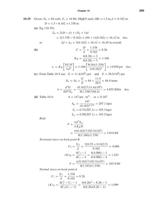 Chapter 10 289
10-29 Given: Nb = 84 coils, Fi = 16 lbf, OQ&T steel, OD = 1.5 in, d = 0.162 in.
D = 1.5 −0.162 =1.338 in
(a) Eq. (10-39):
L0 = 2(D − d) + (Nb + 1)d
= 2(1.338 − 0.162) + (84 + 1)(0.162) = 16.12 in Ans.
or 2d + L0 = 2(0.162) + 16.12 = 16.45 in overall.
(b) C =
D
d
=
1.338
0.162
= 8.26
KB =
4(8.26) + 2
4(8.26) − 3
= 1.166
τi = KB
8Fi D
πd3
= 1.166
8(16)(1.338)
π(0.162)3
= 14 950 psi Ans.
(c) From Table 10-5 use: G = 11.4(106
) psi and E = 28.5(106
) psi
Na = Nb +
G
E
= 84 +
11.4
28.5
= 84.4 turns
k =
d4
G
8D3 Na
=
(0.162)4
(11.4)(106
)
8(1.338)3(84.4)
= 4.855 lbf/in Ans.
(d) Table 10-4: A = 147 psi · inm
, m = 0.187
Sut =
147
(0.162)0.187
= 207.1 kpsi
Sy = 0.75(207.1) = 155.3 kpsi
Ssy = 0.50(207.1) = 103.5 kpsi
Body
F =
πd3
Ssy
π KB D
=
π(0.162)3
(103.5)(103
)
8(1.166)(1.338)
= 110.8 lbf
Torsional stress on hook point B
C2 =
2r2
d
=
2(0.25 + 0.162/2)
0.162
= 4.086
(K)B =
4C2 − 1
4C2 − 4
=
4(4.086) − 1
4(4.086) − 4
= 1.243
F =
π(0.162)3
(103.5)(103
)
8(1.243)(1.338)
= 103.9 lbf
Normal stress on hook point A
C1 =
2r1
d
=
1.338
0.162
= 8.26
(K)A =
4C2
1 − C1 − 1
4C1(C1 − 1)
=
4(8.26)2
− 8.26 − 1
4(8.26)(8.26 − 1)
= 1.099
shi20396_ch10.qxd 8/11/03 4:40 PM Page 289
 