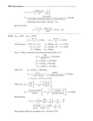 290 Solutions Manual • Instructor’s Solution Manual to Accompany Mechanical Engineering Design
Syt = σ = F
16(K)A D
πd3
+
4
πd2
F =
155.3(103
)
[16(1.099)(1.338)]/[π(0.162)3] + {4/[π(0.162)2]}
= 85.8 lbf
= min(110.8, 103.9, 85.8) = 85.8 lbf Ans.
(e) Eq. (10-48):
y =
F − Fi
k
=
85.8 − 16
4.855
= 14.4 in Ans.
10-30 Fmin = 9 lbf, Fmax = 18 lbf
Fa =
18 − 9
2
= 4.5 lbf, Fm =
18 + 9
2
= 13.5 lbf
A313 stainless: 0.013 ≤ d ≤ 0.1 A = 169 kpsi · inm
, m = 0.146
0.1 ≤ d ≤ 0.2 A = 128 kpsi · inm
, m = 0.263
E = 28 Mpsi, G = 10 Gpsi
Try d = 0.081 in and refer to the discussion following Ex. 10-7
Sut =
169
(0.081)0.146
= 243.9 kpsi
Ssu = 0.67Sut = 163.4 kpsi
Ssy = 0.35Sut = 85.4 kpsi
Sy = 0.55Sut = 134.2 kpsi
Table 10-8: Sr = 0.45Sut = 109.8 kpsi
Se =
Sr /2
1 − [Sr /(2Sut)]2
=
109.8/2
1 − [(109.8/2)/243.9]2
= 57.8 kpsi
r = Fa/Fm = 4.5/13.5 = 0.333
Table 7-10: Sa =
r2
S2
ut
2Se

−1 + 1 +
2Se
rSut
2


Sa =
(0.333)2
(243.92
)
2(57.8)

−1 + 1 +
2(57.8)
0.333(243.9)
2

 = 42.2 kpsi
Hook bending
(σa)A = Fa (K)A
16C
πd2
+
4
πd2
=
Sa
(nf )A
=
Sa
2
4.5
πd2
(4C2
− C − 1)16C
4C(C − 1)
+ 4 =
Sa
2
This equation reduces to a quadratic in C—see Prob. 10-28
shi20396_ch10.qxd 8/11/03 4:40 PM Page 290
 