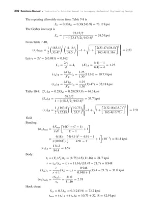 292 Solutions Manual • Instructor’s Solution Manual to Accompany Mechanical Engineering Design
The repeating allowable stress from Table 7-8 is
Ssr = 0.30Sut = 0.30(243.9) = 73.17 kpsi
The Gerber intercept is
Sse =
73.17/2
1 − [(73.17/2)/163.4]2
= 38.5 kpsi
From Table 7-10,
(nf )body =
1
2
163.4
33.47
2
11.16
38.5



−1 + 1 +
2(33.47)(38.5)
163.4(11.16)
2



= 2.53
Let r2 = 2d = 2(0.081) = 0.162
C2 =
2r2
d
= 4, (K)B =
4(4) − 1
4(4) − 4
= 1.25
(τa)B =
(K)B
KB
τa =
1.25
1.30
(11.16) = 10.73 kpsi
(τm)B =
(K)B
KB
τm =
1.25
1.30
(33.47) = 32.18 kpsi
Table 10-8: (Ssr )B = 0.28Sut = 0.28(243.9) = 68.3 kpsi
(Sse)B =
68.3/2
1 − [(68.3/2)/163.4]2
= 35.7 kpsi
(nf )B =
1
2
163.4
32.18
2
10.73
35.7



−1 + 1 +
2(32.18)(35.7)
163.4(10.73)
2



= 2.51
Yield
Bending:
(σA)max =
4Fmax
πd2
(4C2
− C − 1)
C − 1
+ 1
=
4(18)
π(0.0812)
4(4.91)2
− 4.91 − 1
4.91 − 1
+ 1 (10−3
) = 84.4 kpsi
(ny)A =
134.2
84.4
= 1.59
Body:
τi = (Fi /Fa)τa = (8.75/4.5)(11.16) = 21.7 kpsi
r = τa/(τm − τi ) = 11.16/(33.47 − 21.7) = 0.948
(Ssa)y =
r
r + 1
(Ssy − τi ) =
0.948
0.948 + 1
(85.4 − 21.7) = 31.0 kpsi
(ny)body =
(Ssa)y
τa
=
31.0
11.16
= 2.78
Hook shear:
Ssy = 0.3Sut = 0.3(243.9) = 73.2 kpsi
τmax = (τa)B + (τm)B = 10.73 + 32.18 = 42.9 kpsi
shi20396_ch10.qxd 8/11/03 4:40 PM Page 292
 
