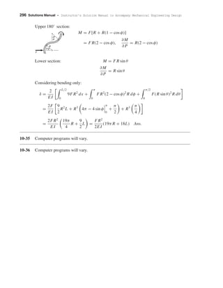 296 Solutions Manual • Instructor’s Solution Manual to Accompany Mechanical Engineering Design
Upper 180◦
section:
M = F[R + R(1 − cos φ)]
= F R(2 − cos φ),
∂M
∂ P
= R(2 − cos φ)
Lower section: M = F R sin θ
∂M
∂ P
= R sin θ
Considering bending only:
δ =
2
E I
L/2
0
9F R2
dx +
π
0
F R2
(2 − cos φ)2
R dφ +
π/2
0
F(R sin θ)2
R dθ
=
2F
E I
9
2
R2
L + R3
4π − 4 sin φ
π
0
+
π
2
+ R3 π
4
=
2F R2
E I
19π
4
R +
9
2
L =
F R2
2E I
(19π R + 18L) Ans.
10-35 Computer programs will vary.
10-36 Computer programs will vary.
␾
␪
F
R
shi20396_ch10.qxd 8/11/03 4:40 PM Page 296
 
