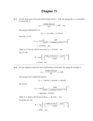 Chapter 11
11-1 For the deep-groove 02-series ball bearing with R = 0.90, the design life xD, in multiples
of rating life, is
xD =
30 000(300)(60)
106
= 540 Ans.
The design radial load FD is
FD = 1.2(1.898) = 2.278 kN
From Eq. (11-6),
C10 = 2.278
540
0.02 + 4.439[ln(1/0.9)]1/1.483
1/3
= 18.59 kN Ans.
Table 11-2: Choose a 02-30 mm with C10 = 19.5 kN. Ans.
Eq. (11-18):
R = exp −
540(2.278/19.5)3
− 0.02
4.439
1.483
= 0.919 Ans.
11-2 For the Angular-contact 02-series ball bearing as described, the rating life multiple is
xD =
50 000(480)(60)
106
= 1440
The design load is radial and equal to
FD = 1.4(610) = 854 lbf = 3.80 kN
Eq. (11-6):
C10 = 854
1440
0.02 + 4.439[ln(1/0.9)]1/1.483
1/3
= 9665 lbf = 43.0 kN
Table 11-2: Select a 02-55 mm with C10 = 46.2 kN. Ans.
Using Eq. (11-18),
R = exp −
1440(3.8/46.2)3
− 0.02
4.439
1.483
= 0.927 Ans.
shi20396_ch11.qxd 8/12/03 9:51 AM Page 297
 