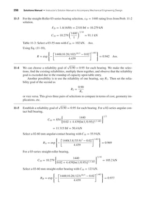 298 Solutions Manual • Instructor’s Solution Manual to Accompany Mechanical Engineering Design
11-3 For the straight-Roller 03-series bearing selection, xD = 1440 rating lives from Prob. 11-2
solution.
FD = 1.4(1650) = 2310 lbf = 10.279 kN
C10 = 10.279
1440
1
3/10
= 91.1 kN
Table 11-3: Select a 03-55 mm with C10 = 102 kN. Ans.
Using Eq. (11-18),
R = exp −
1440(10.28/102)10/3
− 0.02
4.439
1.483
= 0.942 Ans.
11-4 We can choose a reliability goal of
√
0.90 = 0.95 for each bearing. We make the selec-
tions, ﬁnd the existing reliabilities, multiply them together, and observe that the reliability
goal is exceeded due to the roundup of capacity upon table entry.
Another possibility is to use the reliability of one bearing, say R1. Then set the relia-
bility goal of the second as
R2 =
0.90
R1
or vice versa. This gives three pairs of selections to compare in terms of cost, geometry im-
plications, etc.
11-5 Establish a reliability goal of
√
0.90 = 0.95 for each bearing. For a 02-series angular con-
tact ball bearing,
C10 = 854
1440
0.02 + 4.439[ln(1/0.95)]1/1.483
1/3
= 11 315 lbf = 50.4 kN
Select a 02-60 mm angular-contact bearing with C10 = 55.9 kN.
RA = exp −
1440(3.8/55.9)3
− 0.02
4.439
1.483
= 0.969
For a 03-series straight-roller bearing,
C10 = 10.279
1440
0.02 + 4.439[ln(1/0.95)]1/1.483
3/10
= 105.2 kN
Select a 03-60 mm straight-roller bearing with C10 = 123 kN.
RB = exp −
1440(10.28/123)10/3
− 0.02
4.439
1.483
= 0.977
shi20396_ch11.qxd 8/12/03 9:51 AM Page 298
 