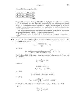 Chapter 11 299
Form a table of existing reliabilities
Rgoal RA RB 0.912
0.90 0.927 0.941 0.872
0.95 0.969 0.977 0.947
0.906
The possible products in the body of the table are displayed to the right of the table. One,
0.872, is predictably less than the overall reliability goal. The remaining three are the
choices for a combined reliability goal of 0.90. Choices can be compared for the cost of
bearings, outside diameter considerations, bore implications for shaft modiﬁcations and
housing modiﬁcations.
The point is that the designer has choices. Discover them before making the selection
decision. Did the answer to Prob. 11-4 uncover the possibilities?
To reduce the work to ﬁll in the body of the table above, a computer program can be
helpful.
11-6 Choose a 02-series ball bearing from manufacturer #2, having a service factor of 1. For
Fr = 8 kN and Fa = 4 kN
xD =
5000(900)(60)
106
= 270
Eq. (11-5):
C10 = 8
270
0.02 + 4.439[ln(1/0.90)]1/1.483
1/3
= 51.8 kN
Trial #1: From Table (11-2) make a tentative selection of a deep-groove 02-70 mm with
C0 = 37.5 kN.
Fa
C0
=
4
37.5
= 0.107
Table 11-1:
Fa/(V Fr ) = 0.5 > e
X2 = 0.56, Y2 = 1.46
Eq. (11-9):
Fe = 0.56(1)(8) + 1.46(4) = 10.32 kN
Eq. (11-6):
C10 = 10.32
270
1
1/3
= 66.7 kN > 61.8 kN
Trial #2: From Table 11-2 choose a 02-80 mm having C10 = 70.2 and C0 = 45.0.
Check:
Fa
C0
=
4
45
= 0.089
shi20396_ch11.qxd 8/12/03 9:51 AM Page 299
 