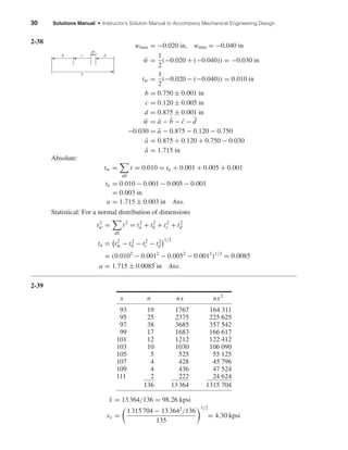 30 Solutions Manual • Instructor’s Solution Manual to Accompany Mechanical Engineering Design
2-38
wmax = −0.020 in, wmin = −0.040 in
¯w =
1
2
(−0.020 + (−0.040)) = −0.030 in
tw =
1
2
(−0.020 − (−0.040)) = 0.010 in
b = 0.750 ± 0.001 in
c = 0.120 ± 0.005 in
d = 0.875 ± 0.001 in
¯w = ¯a − ¯b − ¯c − ¯d
−0.030 = ¯a − 0.875 − 0.120 − 0.750
¯a = 0.875 + 0.120 + 0.750 − 0.030
¯a = 1.715 in
Absolute:
tw =
all
t = 0.010 = ta + 0.001 + 0.005 + 0.001
ta = 0.010 − 0.001 − 0.005 − 0.001
= 0.003 in
a = 1.715 ± 0.003 in Ans.
Statistical: For a normal distribution of dimensions
t2
w =
all
t2
= t2
a + t2
b + t2
c + t2
d
ta = t2
w − t2
b − t2
c − t2
d
1/2
= (0.0102
− 0.0012
− 0.0052
− 0.0012
)1/2
= 0.0085
a = 1.715 ± 0.0085 in Ans.
2-39
x n nx nx2
93 19 1767 164 311
95 25 2375 225 625
97 38 3685 357 542
99 17 1683 166 617
101 12 1212 122 412
103 10 1030 106 090
105 5 525 55 125
107 4 428 45 796
109 4 436 47 524
111 2 222 24 624
136 13364 1315 704
¯x = 13 364/136 = 98.26 kpsi
sx =
1 315 704 − 13 3642
/136
135
1/2
= 4.30 kpsi
b c
w
d
a
shi20396_ch02.qxd 7/21/03 3:28 PM Page 30
 