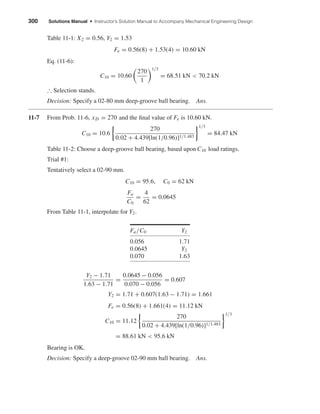 300 Solutions Manual • Instructor’s Solution Manual to Accompany Mechanical Engineering Design
Table 11-1: X2 = 0.56, Y2 = 1.53
Fe = 0.56(8) + 1.53(4) = 10.60 kN
Eq. (11-6):
C10 = 10.60
270
1
1/3
= 68.51 kN < 70.2 kN
∴ Selection stands.
Decision: Specify a 02-80 mm deep-groove ball bearing. Ans.
11-7 From Prob. 11-6, xD = 270 and the ﬁnal value of Fe is 10.60 kN.
C10 = 10.6
270
0.02 + 4.439[ln(1/0.96)]1/1.483
1/3
= 84.47 kN
Table 11-2: Choose a deep-groove ball bearing, based upon C10 load ratings.
Trial #1:
Tentatively select a 02-90 mm.
C10 = 95.6, C0 = 62 kN
Fa
C0
=
4
62
= 0.0645
From Table 11-1, interpolate for Y2.
Fa/C0 Y2
0.056 1.71
0.0645 Y2
0.070 1.63
Y2 − 1.71
1.63 − 1.71
=
0.0645 − 0.056
0.070 − 0.056
= 0.607
Y2 = 1.71 + 0.607(1.63 − 1.71) = 1.661
Fe = 0.56(8) + 1.661(4) = 11.12 kN
C10 = 11.12
270
0.02 + 4.439[ln(1/0.96)]1/1.483
1/3
= 88.61 kN < 95.6 kN
Bearing is OK.
Decision: Specify a deep-groove 02-90 mm ball bearing. Ans.
shi20396_ch11.qxd 8/12/03 9:51 AM Page 300
 