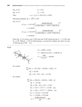 304 Solutions Manual • Instructor’s Solution Manual to Accompany Mechanical Engineering Design
Fig. 11-16: fT = 0.8
Fig. 11-17: fV = 1.07
Thus, a3l = fT fV = 0.8(1.07) = 0.856
Individual reliability: Ri =
√
0.9 = 0.95
Eq. (11-17):
(C10)A = 1.4(3.29)
40 000(400)(60)
4.48(0.856)(1 − 0.95)2/3(90)(106)
0.3
= 11.40 kN
(C10)B = 1.4(4.873)
40 000(400)(60)
4.48(0.856)(1 − 0.95)2/3(90)(106)
0.3
= 16.88 kN
From Fig. 11-14, choose cone 32305 and cup 32305 which provide Fr = 17.4 kN and
K = 1.95. With K = 1.95 for both bearings, a second trial validates the choice of cone
32305 and cup 32305. Ans.
11-13
R =
√
0.95 = 0.975
T = 240(12)(cos 20◦
) = 2706 lbf · in
F =
2706
6 cos 25◦
= 498 lbf
In xy-plane:
MO = −82.1(16) − 210(30) + 42R
y
C = 0
R
y
C = 181 lbf
R
y
O = 82 + 210 − 181 = 111 lbf
In xz-plane:
MO = 226(16) − 452(30) − 42Rz
c = 0
Rz
C = −237 lbf
Rz
O = 226 − 451 + 237 = 12 lbf
RO = (1112
+ 122
)1/2
= 112 lbf Ans.
RC = (1812
+ 2372
)1/2
= 298 lbf Ans.
FeO = 1.2(112) = 134.4 lbf
FeC = 1.2(298) = 357.6 lbf
xD =
40 000(200)(60)
106
= 480
z
14"
16"
12"
Rz
O
R
z
C
R
y
O
A
B
C
R
y
C
O
451
210
226
T
T
82.1
x
y
shi20396_ch11.qxd 8/12/03 9:51 AM Page 304
 