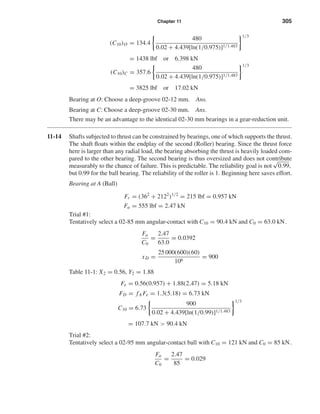 Chapter 11 305
(C10)O = 134.4
480
0.02 + 4.439[ln(1/0.975)]1/1.483
1/3
= 1438 lbf or 6.398 kN
(C10)C = 357.6
480
0.02 + 4.439[ln(1/0.975)]1/1.483
1/3
= 3825 lbf or 17.02 kN
Bearing at O: Choose a deep-groove 02-12 mm. Ans.
Bearing at C: Choose a deep-groove 02-30 mm. Ans.
There may be an advantage to the identical 02-30 mm bearings in a gear-reduction unit.
11-14 Shafts subjected to thrust can be constrained by bearings, one of which supports the thrust.
The shaft ﬂoats within the endplay of the second (Roller) bearing. Since the thrust force
here is larger than any radial load, the bearing absorbing the thrust is heavily loaded com-
pared to the other bearing. The second bearing is thus oversized and does not contribute
measurably to the chance of failure. This is predictable. The reliability goal is not
√
0.99,
but 0.99 for the ball bearing. The reliability of the roller is 1. Beginning here saves effort.
Bearing at A (Ball)
Fr = (362
+ 2122
)1/2
= 215 lbf = 0.957 kN
Fa = 555 lbf = 2.47 kN
Trial #1:
Tentatively select a 02-85 mm angular-contact with C10 = 90.4 kN and C0 = 63.0 kN.
Fa
C0
=
2.47
63.0
= 0.0392
xD =
25 000(600)(60)
106
= 900
Table 11-1: X2 = 0.56, Y2 = 1.88
Fe = 0.56(0.957) + 1.88(2.47) = 5.18 kN
FD = fA Fe = 1.3(5.18) = 6.73 kN
C10 = 6.73
900
0.02 + 4.439[ln(1/0.99)]1/1.483
1/3
= 107.7 kN > 90.4 kN
Trial #2:
Tentatively select a 02-95 mm angular-contact ball with C10 = 121 kN and C0 = 85 kN.
Fa
C0
=
2.47
85
= 0.029
shi20396_ch11.qxd 8/12/03 9:51 AM Page 305
 