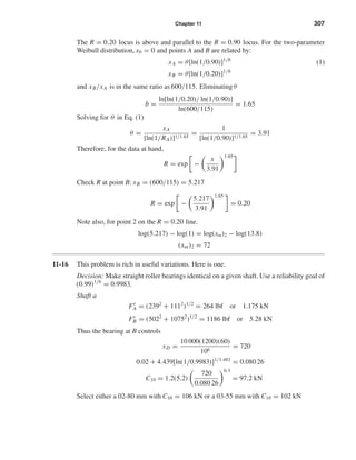 Chapter 11 307
The R = 0.20 locus is above and parallel to the R = 0.90 locus. For the two-parameter
Weibull distribution, x0 = 0 and points A and B are related by:
xA = θ[ln(1/0.90)]1/b
(1)
xB = θ[ln(1/0.20)]1/b
and xB/xA is in the same ratio as 600/115. Eliminating θ
b =
ln[ln(1/0.20)/ ln(1/0.90)]
ln(600/115)
= 1.65
Solving for θ in Eq. (1)
θ =
xA
[ln(1/RA)]1/1.65
=
1
[ln(1/0.90)]1/1.65
= 3.91
Therefore, for the data at hand,
R = exp −
x
3.91
1.65
Check R at point B: xB = (600/115) = 5.217
R = exp −
5.217
3.91
1.65
= 0.20
Note also, for point 2 on the R = 0.20 line.
log(5.217) − log(1) = log(xm)2 − log(13.8)
(xm)2 = 72
11-16 This problem is rich in useful variations. Here is one.
Decision: Make straight roller bearings identical on a given shaft. Use a reliability goal of
(0.99)1/6
= 0.9983.
Shaft a
Fr
A = (2392
+ 1112
)1/2
= 264 lbf or 1.175 kN
Fr
B = (5022
+ 10752
)1/2
= 1186 lbf or 5.28 kN
Thus the bearing at B controls
xD =
10 000(1200)(60)
106
= 720
0.02 + 4.439[ln(1/0.9983)]1/1.483
= 0.080 26
C10 = 1.2(5.2)
720
0.080 26
0.3
= 97.2 kN
Select either a 02-80 mm with C10 = 106 kN or a 03-55 mm with C10 = 102 kN
shi20396_ch11.qxd 8/12/03 9:51 AM Page 307
 
