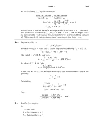 Chapter 11 309
We can calculate (C10)m by similar triangles.
log(C10)m − log 18
log 43.2 − log 1
=
log 39.6 − log 18
log 13.8 − log 1
log(C10)m =
log 43.2
log 13.8
log
39.6
18
+ log 18
(C10)m = 55.8 kN
The usefulness of this plot is evident. The improvement is 43.2/13.8 = 3.13 fold in life.
This result is also available by (L10)m/(L10)1 as 360/115 or 3.13 fold, but the plot shows
the improvement is for all loading. Thus, the manufacturer’s assertion that there is at least
a 3-fold increase in life has been demonstrated by the sample data given. Ans.
11-18 Express Eq. (11-1) as
Fa
1 L1 = Ca
10L10 = K
For a ball bearing, a = 3 and for a 02-30 mm angular contact bearing, C10 = 20.3 kN.
K = (20.3)3
(106
) = 8.365(109
)
At a load of 18 kN, life L1 is given by:
L1 =
K
Fa
1
=
8.365(109
)
183
= 1.434(106
) rev
For a load of 30 kN, life L2 is:
L2 =
8.365(109
)
303
= 0.310(106
) rev
In this case, Eq. (7-57) – the Palmgren-Miner cycle ratio summation rule – can be ex-
pressed as
l1
L1
+
l2
L2
= 1
Substituting,
200 000
1.434(106)
+
l2
0.310(106)
= 1
l2 = 0.267(106
) rev Ans.
Check:
200 000
1.434(106)
+
0.267(106
)
0.310(106)
= 1 O.K.
11-19 Total life in revolutions
Let:
l = total turns
f1 = fraction of turns at F1
f2 = fraction of turns at F2
shi20396_ch11.qxd 8/12/03 9:51 AM Page 309
 