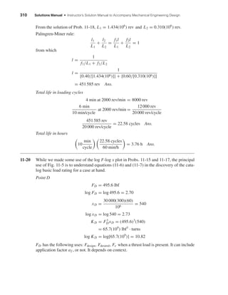 310 Solutions Manual • Instructor’s Solution Manual to Accompany Mechanical Engineering Design
From the solution of Prob. 11-18, L1 = 1.434(106
) rev and L2 = 0.310(106
) rev.
Palmgren-Miner rule:
l1
L1
+
l2
L2
=
f1l
L1
+
f2l
L2
= 1
from which
l =
1
f1/L1 + f2/L2
l =
1
{0.40/[1.434(106)]} + {0.60/[0.310(106)]}
= 451 585 rev Ans.
Total life in loading cycles
4 min at 2000 rev/min = 8000 rev
6 min
10 min/cycle
at 2000 rev/min =
12 000 rev
20 000 rev/cycle
451 585 rev
20 000 rev/cycle
= 22.58 cycles Ans.
Total life in hours
10
min
cycle
22.58 cycles
60 min/h
= 3.76 h Ans.
11-20 While we made some use of the log F-log x plot in Probs. 11-15 and 11-17, the principal
use of Fig. 11-5 is to understand equations (11-6) and (11-7) in the discovery of the cata-
log basic load rating for a case at hand.
Point D
FD = 495.6 lbf
log FD = log 495.6 = 2.70
xD =
30 000(300)(60)
106
= 540
log xD = log 540 = 2.73
KD = F3
DxD = (495.6)3
(540)
= 65.7(109
) lbf3
· turns
log KD = log[65.7(109
)] = 10.82
FD has the following uses: Fdesign, Fdesired, Fe when a thrust load is present. It can include
application factor af , or not. It depends on context.
shi20396_ch11.qxd 8/12/03 9:51 AM Page 310
 