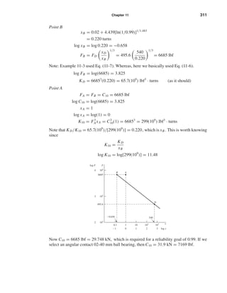 Chapter 11 311
Point B
xB = 0.02 + 4.439[ln(1/0.99)]1/1.483
= 0.220 turns
log xB = log 0.220 = −0.658
FB = FD
xD
xB
1/3
= 495.6
540
0.220
1/3
= 6685 lbf
Note: Example 11-3 used Eq. (11-7). Whereas, here we basically used Eq. (11-6).
log FB = log(6685) = 3.825
KD = 66853
(0.220) = 65.7(109
) lbf3
· turns (as it should)
Point A
FA = FB = C10 = 6685 lbf
log C10 = log(6685) = 3.825
xA = 1
log xA = log(1) = 0
K10 = F3
AxA = C3
10(1) = 66853
= 299(109
) lbf3
· turns
Note that KD/K10 = 65.7(109
)/[299(109
)] = 0.220, which is xB. This is worth knowing
since
K10 =
KD
xB
log K10 = log[299(109
)] = 11.48
Now C10 = 6685 lbf = 29.748 kN, which is required for a reliability goal of 0.99. If we
select an angular contact 02-40 mm ball bearing, then C10 = 31.9 kN = 7169 lbf.
0.1
Ϫ1
Ϫ0.658
1
0
10
1
102
2
102
2
103
495.6
6685
3
104
4
103
3
x
log x
F
A
D
B
log F
540
shi20396_ch11.qxd 8/12/03 9:51 AM Page 311
 