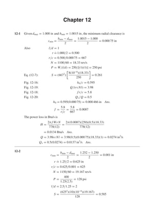 Chapter 12
12-1 Given dmax = 1.000 in and bmin = 1.0015 in, the minimum radial clearance is
cmin =
bmin − dmax
2
=
1.0015 − 1.000
2
= 0.000 75 in
Also l/d = 1
r ˙= 1.000/2 = 0.500
r/c = 0.500/0.000 75 = 667
N = 1100/60 = 18.33 rev/s
P = W/(ld) = 250/[(1)(1)] = 250 psi
Eq. (12-7): S = (6672
)
8(10−6
)(18.33)
250
= 0.261
Fig. 12-16: h0/c = 0.595
Fig. 12-19: Q/(rcNl) = 3.98
Fig. 12-18: f r/c = 5.8
Fig. 12-20: Qs/Q = 0.5
h0 = 0.595(0.000 75) = 0.000 466 in Ans.
f =
5.8
r/c
=
5.8
667
= 0.0087
The power loss in Btu/s is
H =
2π f Wr N
778(12)
=
2π(0.0087)(250)(0.5)(18.33)
778(12)
= 0.0134 Btu/s Ans.
Q = 3.98rcNl = 3.98(0.5)(0.000 75)(18.33)(1) = 0.0274 in3
/s
Qs = 0.5(0.0274) = 0.0137 in3
/s Ans.
12-2
cmin =
bmin − dmax
2
=
1.252 − 1.250
2
= 0.001 in
r
.
= 1.25/2 = 0.625 in
r/c = 0.625/0.001 = 625
N = 1150/60 = 19.167 rev/s
P =
400
1.25(2.5)
= 128 psi
l/d = 2.5/1.25 = 2
S =
(6252
)(10)(10−6
)(19.167)
128
= 0.585
shi20396_ch12.qxd 8/29/03 2:21 PM Page 312
 
