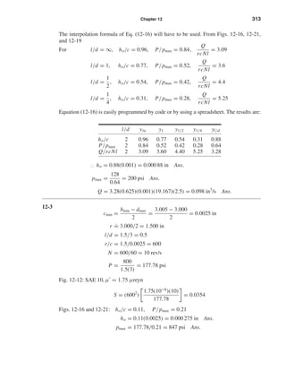 Chapter 12 313
The interpolation formula of Eq. (12-16) will have to be used. From Figs. 12-16, 12-21,
and 12-19
For l/d = ∞, ho/c = 0.96, P/pmax = 0.84,
Q
rcNl
= 3.09
l/d = 1, ho/c = 0.77, P/pmax = 0.52,
Q
rcNl
= 3.6
l/d =
1
2
, ho/c = 0.54, P/pmax = 0.42,
Q
rcNl
= 4.4
l/d =
1
4
, ho/c = 0.31, P/pmax = 0.28,
Q
rcNl
= 5.25
Equation (12-16) is easily programmed by code or by using a spreadsheet. The results are:
l/d y∞ y1 y1/2 y1/4 yl/d
ho/c 2 0.96 0.77 0.54 0.31 0.88
P/pmax 2 0.84 0.52 0.42 0.28 0.64
Q/rcNl 2 3.09 3.60 4.40 5.25 3.28
∴ ho = 0.88(0.001) = 0.000 88 in Ans.
pmax =
128
0.64
= 200 psi Ans.
Q = 3.28(0.625)(0.001)(19.167)(2.5) = 0.098 in3
/s Ans.
12-3
cmin =
bmin − dmax
2
=
3.005 − 3.000
2
= 0.0025 in
r
.
= 3.000/2 = 1.500 in
l/d = 1.5/3 = 0.5
r/c = 1.5/0.0025 = 600
N = 600/60 = 10 rev/s
P =
800
1.5(3)
= 177.78 psi
Fig. 12-12: SAE 10, µ = 1.75 µreyn
S = (6002
)
1.75(10−6
)(10)
177.78
= 0.0354
Figs. 12-16 and 12-21: ho/c = 0.11, P/pmax = 0.21
ho = 0.11(0.0025) = 0.000 275 in Ans.
pmax = 177.78/0.21 = 847 psi Ans.
shi20396_ch12.qxd 8/29/03 2:21 PM Page 313
 