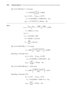 314 Solutions Manual • Instructor’s Solution Manual to Accompany Mechanical Engineering Design
Fig. 12-12: SAE 40, µ = 4.5 µreyn
S = 0.0354
4.5
1.75
= 0.0910
ho/c = 0.19, P/pmax = 0.275
ho = 0.19(0.0025) = 0.000 475 in Ans.
pmax = 177.78/0.275 = 646 psi Ans.
12-4
cmin =
bmin − dmax
2
=
3.006 − 3.000
2
= 0.003
r
.
= 3.000/2 = 1.5 in
l/d = 1
r/c = 1.5/0.003 = 500
N = 750/60 = 12.5 rev/s
P =
600
3(3)
= 66.7 psi
Fig. 12-14: SAE 10W, µ = 2.1 µreyn
S = (5002
)
2.1(10−6
)(12.5)
66.7
= 0.0984
From Figs. 12-16 and 12-21:
ho/c = 0.34, P/pmax = 0.395
ho = 0.34(0.003) = 0.001 020 in Ans.
pmax =
66.7
0.395
= 169 psi Ans.
Fig. 12-14: SAE 20W-40, µ = 5.05 µreyn
S = (5002
)
5.05(10−6
)(12.5)
66.7
= 0.237
From Figs. 12-16 and 12-21:
ho/c = 0.57, P/pmax = 0.47
ho = 0.57(0.003) = 0.001 71 in Ans.
pmax =
66.7
0.47
= 142 psi Ans.
shi20396_ch12.qxd 8/29/03 2:21 PM Page 314
 