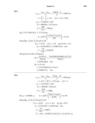 Chapter 12 315
12-5
cmin =
bmin − dmax
2
=
2.0024 − 2
2
= 0.0012 in
r
.
=
d
2
=
2
2
= 1 in, l/d = 1/2 = 0.50
r/c = 1/0.0012 = 833
N = 800/60 = 13.33 rev/s
P =
600
2(1)
= 300 psi
Fig. 12-12: SAE 20, µ = 3.75 µreyn
S = (8332
)
3.75(10−6
)(13.3)
300
= 0.115
From Figs. 12-16, 12-18 and 12-19:
ho/c = 0.23, r f/c = 3.8, Q/(rcNl) = 5.3
ho = 0.23(0.0012) = 0.000 276 in Ans.
f =
3.8
833
= 0.004 56
The power loss due to friction is
H =
2π f Wr N
778(12)
=
2π(0.004 56)(600)(1)(13.33)
778(12)
= 0.0245 Btu/s Ans.
Q = 5.3rcNl
= 5.3(1)(0.0012)(13.33)(1)
= 0.0848 in3
/s Ans.
12-6
cmin =
bmin − dmax
2
=
25.04 − 25
2
= 0.02 mm
r ˙= d/2 = 25/2 = 12.5 mm, l/d = 1
r/c = 12.5/0.02 = 625
N = 1200/60 = 20 rev/s
P =
1250
252
= 2 MPa
For µ = 50 MPa · s, S = (6252
)
50(10−3
)(20)
2(106)
= 0.195
From Figs. 12-16, 12-18 and 12-20:
ho/c = 0.52, f r/c = 4.5, Qs/Q = 0.57
ho = 0.52(0.02) = 0.0104 mm Ans.
f =
4.5
625
= 0.0072
T = f Wr = 0.0072(1.25)(12.5) = 0.1125 N · m
shi20396_ch12.qxd 8/29/03 2:21 PM Page 315
 