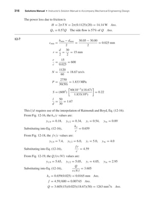316 Solutions Manual • Instructor’s Solution Manual to Accompany Mechanical Engineering Design
The power loss due to friction is
H = 2πT N = 2π(0.1125)(20) = 14.14 W Ans.
Qs = 0.57Q The side ﬂow is 57% of Q Ans.
12-7
cmin =
bmin − dmax
2
=
30.05 − 30.00
2
= 0.025 mm
r =
d
2
=
30
2
= 15 mm
r
c
=
15
0.025
= 600
N =
1120
60
= 18.67 rev/s
P =
2750
30(50)
= 1.833 MPa
S = (6002
)
60(10−3
)(18.67)
1.833(106)
= 0.22
l
d
=
50
30
= 1.67
This l/d requires use of the interpolation of Raimondi and Boyd, Eq. (12-16).
From Fig. 12-16, the ho/c values are:
y1/4 = 0.18, y1/2 = 0.34, y1 = 0.54, y∞ = 0.89
Substituting into Eq. (12-16),
ho
c
= 0.659
From Fig. 12-18, the f r/c values are:
y1/4 = 7.4, y1/2 = 6.0, y1 = 5.0, y∞ = 4.0
Substituting into Eq. (12-16),
f r
c
= 4.59
From Fig. 12-19, the Q/(rcNl) values are:
y1/4 = 5.65, y1/2 = 5.05, y1 = 4.05, y∞ = 2.95
Substituting into Eq. (12-16),
Q
rcN l
= 3.605
ho = 0.659(0.025) = 0.0165 mm Ans.
f = 4.59/600 = 0.007 65 Ans.
Q = 3.605(15)(0.025)(18.67)(50) = 1263 mm3
/s Ans.
shi20396_ch12.qxd 8/29/03 2:21 PM Page 316
 