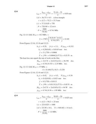 Chapter 12 317
12-8
cmin =
bmin − dmax
2
=
75.10 − 75
2
= 0.05 mm
l/d = 36/75 ˙= 0.5 (close enough)
r = d/2 = 75/2 = 37.5 mm
r/c = 37.5/0.05 = 750
N = 720/60 = 12 rev/s
P =
2000
75(36)
= 0.741 MPa
Fig. 12-13: SAE 20, µ = 18.5 MPa · s
S = (7502
)
18.5(10−3
)(12)
0.741(106)
= 0.169
From Figures 12-16, 12-18 and 12-21:
ho/c = 0.29, f r/c = 5.1, P/pmax = 0.315
ho = 0.29(0.05) = 0.0145 mm Ans.
f = 5.1/750 = 0.0068
T = f Wr = 0.0068(2)(37.5) = 0.51 N · m
The heat loss rate equals the rate of work on the ﬁlm
Hloss = 2πT N = 2π(0.51)(12) = 38.5 W Ans.
pmax = 0.741/0.315 = 2.35 MPa Ans.
Fig. 12-13: SAE 40, µ = 37 MPa · s
S = 0.169(37)/18.5 = 0.338
From Figures 12-16, 12-18 and 12-21:
ho/c = 0.42, f r/c = 8.5, P/pmax = 0.38
ho = 0.42(0.05) = 0.021 mm Ans.
f = 8.5/750 = 0.0113
T = f Wr = 0.0113(2)(37.5) = 0.85 N · m
Hloss = 2πT N = 2π(0.85)(12) = 64 W Ans.
pmax = 0.741/0.38 = 1.95 MPa Ans.
12-9
cmin =
bmin − dmax
2
=
50.05 − 50
2
= 0.025 mm
r = d/2 = 50/2 = 25 mm
r/c = 25/0.025 = 1000
l/d = 25/50 = 0.5, N = 840/60 = 14 rev/s
P =
2000
25(50)
= 1.6 MPa
shi20396_ch12.qxd 8/29/03 2:21 PM Page 317
 