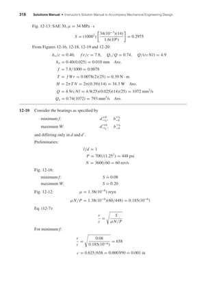 318 Solutions Manual • Instructor’s Solution Manual to Accompany Mechanical Engineering Design
Fig. 12-13: SAE 30, µ = 34 MPa · s
S = (10002
)
34(10−3
)(14)
1.6(106)
= 0.2975
From Figures 12-16, 12-18, 12-19 and 12-20:
ho/c = 0.40, f r/c = 7.8, Qs/Q = 0.74, Q/(rcNl) = 4.9
ho = 0.40(0.025) = 0.010 mm Ans.
f = 7.8/1000 = 0.0078
T = f Wr = 0.0078(2)(25) = 0.39 N · m
H = 2πT N = 2π(0.39)(14) = 34.3 W Ans.
Q = 4.9rcNl = 4.9(25)(0.025)(14)(25) = 1072 mm2
/s
Qs = 0.74(1072) = 793 mm3
/s Ans.
12-10 Consider the bearings as speciﬁed by
minimum f: d+0
−td
, b+tb
−0
maximum W: d +0
−td
, b+tb
−0
and differing only in d and d .
Preliminaries:
l/d = 1
P = 700/(1.252
) = 448 psi
N = 3600/60 = 60 rev/s
Fig. 12-16:
minimum f: S ˙= 0.08
maximum W: S ˙= 0.20
Fig. 12-12: µ = 1.38(10−6
) reyn
µN/P = 1.38(10−6
)(60/448) = 0.185(10−6
)
Eq. (12-7):
r
c
=
S
µN/P
For minimum f:
r
c
=
0.08
0.185(10−6)
= 658
c = 0.625/658 = 0.000 950
.
= 0.001 in
shi20396_ch12.qxd 8/29/03 2:21 PM Page 318
 