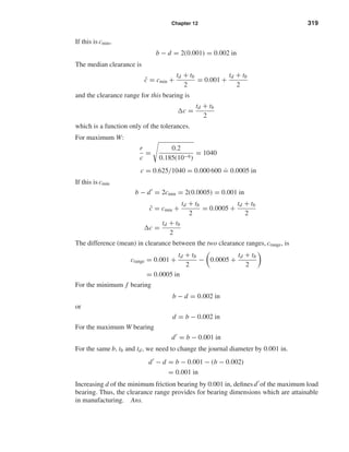 Chapter 12 319
If this is cmin,
b − d = 2(0.001) = 0.002 in
The median clearance is
¯c = cmin +
td + tb
2
= 0.001 +
td + tb
2
and the clearance range for this bearing is
c =
td + tb
2
which is a function only of the tolerances.
For maximum W:
r
c
=
0.2
0.185(10−6)
= 1040
c = 0.625/1040 = 0.000 600
.
= 0.0005 in
If this is cmin
b − d = 2cmin = 2(0.0005) = 0.001 in
¯c = cmin +
td + tb
2
= 0.0005 +
td + tb
2
c =
td + tb
2
The difference (mean) in clearance between the two clearance ranges, crange, is
crange = 0.001 +
td + tb
2
− 0.0005 +
td + tb
2
= 0.0005 in
For the minimum f bearing
b − d = 0.002 in
or
d = b − 0.002 in
For the maximum W bearing
d = b − 0.001 in
For the same b, tb and td, we need to change the journal diameter by 0.001 in.
d − d = b − 0.001 − (b − 0.002)
= 0.001 in
Increasing d of the minimum friction bearing by 0.001 in, deﬁnes d of the maximum load
bearing. Thus, the clearance range provides for bearing dimensions which are attainable
in manufacturing. Ans.
shi20396_ch12.qxd 8/29/03 2:22 PM Page 319
 
