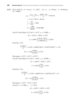 320 Solutions Manual • Instructor’s Solution Manual to Accompany Mechanical Engineering Design
12-11 Given: SAE 30, N = 8 rev/s, Ts = 60°C, l/d = 1, d = 80 mm, b = 80.08 mm,
W = 3000 N
cmin =
bmin − dmax
2
=
80.08 − 80
2
= 0.04 mm
r = d/2 = 80/2 = 40 mm
r
c
=
40
0.04
= 1000
P =
3000
80(80)
= 0.469 MPa
Trial #1: From Figure 12-13 for T = 81°C, µ = 12 MPa · s
T = 2(81°C − 60°C) = 42°C
S = (10002
)
12(10−3
)(8)
0.469(106)
= 0.2047
From Fig. 12-24,
0.120 T
P
= 0.349 + 6.009(0.2047) + 0.0475(0.2047)2
= 1.58
T = 1.58
0.469
0.120
= 6.2°C
Discrepancy = 42°C − 6.2°C = 35.8°C
Trial #2: From Figure 12-13 for T = 68°C, µ = 20 MPa · s,
T = 2(68°C − 60°C) = 16°C
S = 0.2047
20
12
= 0.341
From Fig. 12-24,
0.120 T
P
= 0.349 + 6.009(0.341) + 0.0475(0.341)2
= 2.4
T = 2.4
0.469
0.120
= 9.4°C
Discrepancy = 16°C − 9.4°C = 6.6°C
Trial #3: µ = 21 MPa · s, T = 65°C
T = 2(65°C − 60°C) = 10°C
S = 0.2047
21
12
= 0.358
shi20396_ch12.qxd 8/29/03 2:22 PM Page 320
 