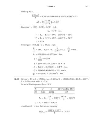 Chapter 12 321
From Fig. 12-24,
0.120 T
P
= 0.349 + 6.009(0.358) + 0.0475(0.358)2
= 2.5
T = 2.5
0.469
0.120
= 9.8°C
Discrepancy = 10°C − 9.8°C = 0.2°C O.K.
Tav = 65°C Ans.
T1 = Tav − T/2 = 65°C − (10°C/2) = 60°C
T2 = Tav + T/2 = 65°C + (10°C/2) = 70°C
S = 0.358
From Figures 12-16, 12-18, 12-19 and 12-20:
ho
c
= 0.68, fr/c = 7.5,
Q
rcN l
= 3.8,
Qs
Q
= 0.44
ho = 0.68(0.04) = 0.0272 mm Ans.
f =
7.5
1000
= 0.0075
T = f Wr = 0.0075(3)(40) = 0.9 N · m
H = 2πT N = 2π(0.9)(8) = 45.2 W Ans.
Q = 3.8(40)(0.04)(8)(80) = 3891 mm3
/s
Qs = 0.44(3891) = 1712 mm3
/s Ans.
12-12 Given:d = 2.5 in,b = 2.504 in,cmin = 0.002 in, W = 1200 lbf,SAE = 20,Ts = 110°F,
N = 1120 rev/min, and l = 2.5 in.
For a trial ﬁlm temperature Tf = 150°F
Tf µ S T (From Fig. 12-24)
150 2.421 0.0921 18.5
Tav = Ts +
T
2
= 110°F +
18.5°F
2
= 119.3°F
Tf − Tav = 150°F − 119.3°F
which is not 0.1 or less, therefore try averaging
(Tf )new =
150°F + 119.3°F
2
= 134.6°F
shi20396_ch12.qxd 8/29/03 2:22 PM Page 321
 