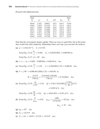 322 Solutions Manual • Instructor’s Solution Manual to Accompany Mechanical Engineering Design
Proceed with additional trials
Trial New
Tf µ S T Tav Tf
150.0 2.421 0.0921 18.5 119.3 134.6
134.6 3.453 0.1310 23.1 121.5 128.1
128.1 4.070 0.1550 25.8 122.9 125.5
125.5 4.255 0.1650 27.0 123.5 124.5
124.5 4.471 0.1700 27.5 123.8 124.1
124.1 4.515 0.1710 27.7 123.9 124.0
124.0 4.532 0.1720 27.8 123.7 123.9
Note that the convergence begins rapidly. There are ways to speed this, but at this point
they would only add complexity. Depending where you stop, you can enter the analysis.
(a) µ = 4.541(10−6
), S = 0.1724
From Fig. 12-16:
ho
c
= 0.482, ho = 0.482(0.002) = 0.000 964 in
From Fig. 12-17: φ = 56° Ans.
(b) e = c − ho = 0.002 − 0.000 964 = 0.001 04 in Ans.
(c) From Fig. 12-18:
f r
c
= 4.10, f = 4.10(0.002/1.25) = 0.006 56 Ans.
(d) T = f Wr = 0.006 56(1200)(1.25) = 9.84 lbf · in
H =
2πT N
778(12)
=
2π(9.84)(1120/60)
778(12)
= 0.124 Btu/s Ans.
(e) From Fig. 12-19:
Q
rcNl
= 4.16, Q = 4.16(1.25)(0.002)
1120
60
(2.5)
= 0.485 in3
/s Ans.
From Fig. 12-20:
Qs
Q
= 0.6, Qs = 0.6(0.485) = 0.291 in3
/s Ans.
(f) From Fig. 12-21:
P
pmax
= 0.45, pmax =
1200
2.52(0.45)
= 427 psi Ans.
φpmax
= 16° Ans.
(g) φp0
= 82° Ans.
(h) Tf = 123.9°F Ans.
(i) Ts + T = 110°F + 27.8°F = 137.8°F Ans.
shi20396_ch12.qxd 8/29/03 2:22 PM Page 322
 