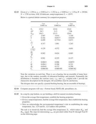 Chapter 12 323
12-13 Given:d = 1.250 in, td = 0.001in,b = 1.252 in, tb = 0.003in, l = 1.25in, W = 250lbf,
N = 1750 rev/min, SAE 10 lubricant, sump temperature Ts = 120°F.
Below is a partial tabular summary for comparison purposes.
cmin c cmax
0.001 in 0.002 in 0.003 in
Tf 132.2 125.8 124.0
T 24.3 11.5 7.96
Tmax 144.3 131.5 128.0
µ 2.587 3.014 3.150
S 0.184 0.0537 0.0249
0.499 0.7750 0.873
f r
c
4.317 1.881 1.243
Q
rcNjl
4.129 4.572 4.691
Qs
Q
0.582 0.824 0.903
ho
c
0.501 0.225 0.127
f 0.0069 0.006 0.0059
Q 0.0941 0.208 0.321
Qs 0.0548 0.172 0.290
ho 0.000501 0.000495 0.000382
Note the variations on each line. There is not a bearing, but an ensemble of many bear-
ings, due to the random assembly of toleranced bushings and journals. Fortunately the
distribution is bounded; the extreme cases, cmin and cmax, coupled with c provide the
charactistic description for the designer. All assemblies must be satisfactory.
The designer does not specify a journal-bushing bearing, but an ensemble of bearings.
12-14 Computer programs will vary—Fortran based, MATLAB, spreadsheet, etc.
12-15 In a step-by-step fashion, we are building a skill for natural circulation bearings.
• Given the average ﬁlm temperature, establish the bearing properties.
• Given a sump temperature, ﬁnd the average ﬁlm temperature, then establish the bearing
properties.
• Now we acknowledge the environmental temperature’s role in establishing the sump
temperature. Sec. 12-9 and Ex. 12-5 address this problem.
The task is to iteratively ﬁnd the average ﬁlm temperature, Tf , which makes Hgen and
Hloss equal. The steps for determining cmin are provided within Trial #1 through Trial #3
on the following page.
shi20396_ch12.qxd 8/29/03 2:22 PM Page 323
 
