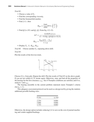 324 Solutions Manual • Instructor’s Solution Manual to Accompany Mechanical Engineering Design
Trial #1:
• Choose a value of Tf .
• Find the corresponding viscosity.
• Find the Sommerfeld number.
• Find f r/c, then
Hgen =
2545
1050
W N c
f r
c
• Find Q/(rcNl) and Qs/Q. From Eq. (12–15)
T =
0.103P( f r/c)
(1 − 0.5Qs/Q)[Q/(rcNjl)]
Hloss =
¯hCR A(Tf − T∞)
1 + α
• Display Tf , S, Hgen, Hloss
Trial #2: Choose another Tf , repeating above drill.
Trial #3:
Plot the results of the ﬁrst two trials.
Choose (Tf )3 from plot. Repeat the drill. Plot the results of Trial #3 on the above graph.
If you are not within 0.1°F, iterate again. Otherwise, stop, and ﬁnd all the properties of
the bearing for the ﬁrst clearance, cmin . See if Trumpler conditions are satisﬁed, and if so,
analyze ¯c and cmax .
The bearing ensemble in the current problem statement meets Trumpler’s criteria
(for nd = 2).
This adequacy assessment protocol can be used as a design tool by giving the students
additional possible bushing sizes.
b (in) tb (in)
2.254 0.004
2.004 0.004
1.753 0.003
Otherwise, the design option includes reducingl/d to save on the cost of journal machin-
ing and vender-supplied bushings.
H Hgen
Hloss, linear with Tf
(Tf)1 (Tf)3 (Tf)2
Tf
shi20396_ch12.qxd 8/29/03 2:22 PM Page 324
 