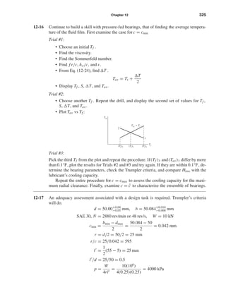 Chapter 12 325
12-16 Continue to build a skill with pressure-fed bearings, that of ﬁnding the average tempera-
ture of the ﬂuid ﬁlm. First examine the case for c = cmin
Trial #1:
• Choose an initial Tf .
• Find the viscosity.
• Find the Sommerfeld number.
• Find f r/c, ho/c, and .
• From Eq. (12-24), ﬁnd T .
Tav = Ts +
T
2
• Display Tf , S, T, and Tav.
Trial #2:
• Choose another Tf . Repeat the drill, and display the second set of values for Tf ,
S, T, and Tav.
• Plot Tav vs Tf :
Trial #3:
Pick the third Tf from the plot and repeat the procedure. If(Tf )3 and(Tav)3 differ by more
than 0.1°F, plot the results for Trials #2 and #3 and try again. If they are within 0.1°F, de-
termine the bearing parameters, check the Trumpler criteria, and compare Hloss with the
lubricant’s cooling capacity.
Repeat the entire procedure for c = cmax to assess the cooling capacity for the maxi-
mum radial clearance. Finally, examine c = ¯c to characterize the ensemble of bearings.
12-17 An adequacy assessment associated with a design task is required. Trumpler’s criteria
will do.
d = 50.00+0.00
−0.05 mm, b = 50.084+0.010
−0.000 mm
SAE 30, N = 2880 rev/min or 48 rev/s, W = 10 kN
cmin =
bmin − dmax
2
=
50.084 − 50
2
= 0.042 mm
r = d/2 = 50/2 = 25 mm
r/c = 25/0.042 = 595$
l =
1
2
(55 − 5) = 25 mm
l /d = 25/50 = 0.5
p =
W
4rl
=
10(106
)
4(0.25)(0.25)
= 4000 kPa
Tav
2
1
Tf(Tf)1(Tf)2 (Tf)3
Tav ϭ Tf
shi20396_ch12.qxd 8/29/03 2:22 PM Page 325
 