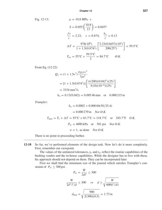 Chapter 12 327
Fig. 12-13: µ = 10.8 MPa · s
S = 0.055
10.8
13
= 0.0457
f r
c
= 2.23, = 0.874,
ho
c
= 0.13
T =
978(106
)
1 + 1.5(0.8742)
2.23(0.0457)(102
)
200(254)
= 59.5°C
Tav = 55°C +
59.5°C
2
= 84.7°C O.K.
From Eq. (12-22)
Qs = (1 + 1.5 2
)
πpsrc3
3µl
= [1 + 1.5(0.8742
)]
π(200)(0.0423
)(25)
3(10)(10−6)(25)
= 3334 mm3
/s
ho = 0.13(0.042) = 0.005 46 mm or 0.000 215 in
Trumpler:
ho = 0.0002 + 0.000 04(50/25.4)
= 0.000 279 in Not O.K.
Tmax = Ts + T = 55°C + 63.7°C = 118.7°C or 245.7°F O.K.
Pst = 4000 kPa or 581 psi Not O.K.
n = 1, as done Not O.K.
There is no point in proceeding further.
12-18 So far, we’ve performed elements of the design task. Now let’s do it more completely.
First, remember our viewpoint.
The values of the unilateral tolerances, tb and td, reﬂect the routine capabilities of the
bushing vendor and the in-house capabilities. While the designer has to live with these,
his approach should not depend on them. They can be incorporated later.
First we shall ﬁnd the minimum size of the journal which satisﬁes Trumpler’s con-
straint of Pst ≤ 300 psi.
Pst =
W
2dl
≤ 300
W
2d2 l /d
≤ 300 ⇒ d ≥
W
600(l /d)
dmin =
900
2(300)(0.5)
= 1.73 in
shi20396_ch12.qxd 8/29/03 2:22 PM Page 327
 