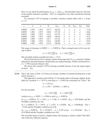 Chapter 12 329
Now we can check the performance at cmin , ¯c, and cmax . Of immediate interest is the fom
of the median clearance assembly, −9.82, as compared to any other satisfactory bearing
ensemble.
If a nominal 1.875 in bearing is possible, construct another table with tb = 0 and
td = 0.
c b d ¯Tf Tmax ho Pst Tmax fos fom
0.0020 1.879 1.875 157.2 194.30 × −7.36
0.0030 1.881 1.875 138.6 157.10 −8.64
0.0035 1.882 1.875 133.5 147.10 −9.05
0.0040 1.883 1.875 130.0 140.10 −9.32
0.0050 1.885 1.875 125.7 131.45 −9.59
0.0055 1.886 1.875 124.4 128.80 −9.63
0.0060 1.887 1.875 123.4 126.80 × −9.64
The range of clearance is 0.0030 < c < 0.0055 in. That is enough room to ﬁt in our de-
sign window.
d = 1.875+0.000
−0.001 in, b = 1.881+0.003
−0.000 in
The ensemble median assembly has fom = −9.31.
We just had room to ﬁt in a design window based upon the (ho)min constraint. Further
reduction in nominal diameter will preclude any smaller bearings. A table constructed for a
d = 1.750 in journal will prove this.
We choose the nominal 1.875-in bearing ensemble because it has the largest ﬁgure
of merit. Ans.
12-19 This is the same as Prob. 12-18 but uses design variables of nominal bushing bore b and
radial clearance c.
The approach is similar to that of Prob. 12-18 and the tables will change slightly. In the
table for a nominal b = 1.875 in, note that at c = 0.003 the constraints are “loose.” Set
b = 1.875 in
d = 1.875 − 2(0.003) = 1.869 in
For the ensemble
b = 1.875+0.003
−0.001, d = 1.869+0.000
−0.001
Analyze at cmin = 0.003, ¯c = 0.004 in and cmax = 0.005 in
At cmin = 0.003 in: ¯Tf = 138.4, µ = 3.160, S = 0.0297, Hloss = 1035 Btu/h and the
Trumpler conditions are met.
At ¯c = 0.004 in: ¯Tf = 130°F, µ = 3.872, S = 0.0205, Hloss = 1106 Btu/h, fom =
−9.246 and the Trumpler conditions are O.K.
At cmax = 0.005 in: ¯Tf = 125.68°F, µ = 4.325 µreyn, S = 0.014 66, Hloss =
1129 Btu/h and the Trumpler conditions are O.K.
The ensemble ﬁgure of merit is slightly better; this bearing is slightly smaller. The lubri-
cant cooler has sufﬁcient capacity.
shi20396_ch12.qxd 8/29/03 2:22 PM Page 329
 
